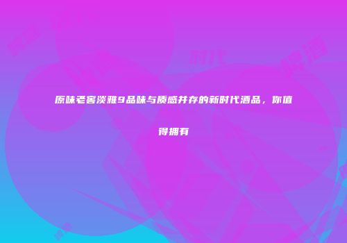 原味老窖淡雅9品味与质感并存的新时代酒品，你值得拥有