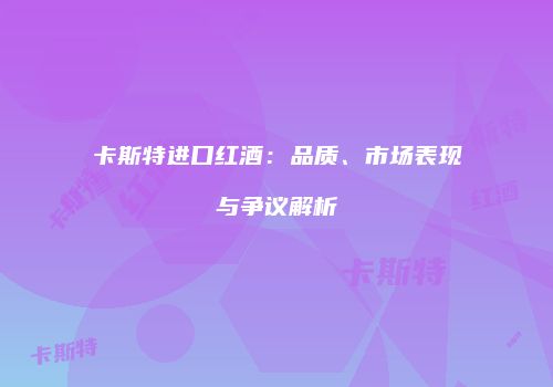 卡斯特进口红酒：品质、市场表现与争议解析