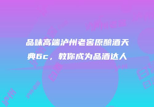 品味高端泸州老窖原酿酒天典6c，教你成为品酒达人
