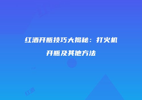 红酒开瓶技巧大揭秘：打火机开瓶及其他方法