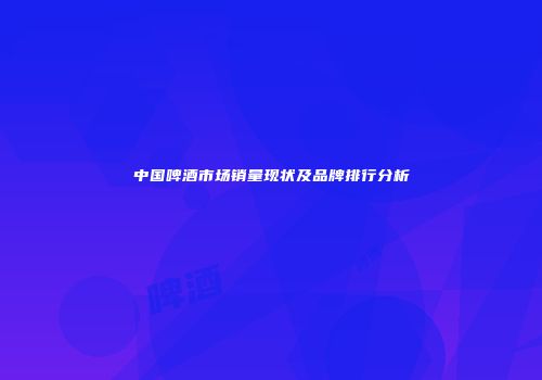 中国啤酒市场销量现状及品牌排行分析