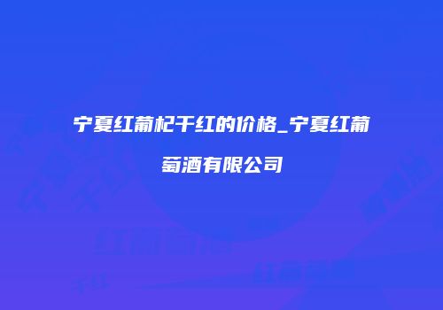 宁夏红葡杞干红的价格_宁夏红葡萄酒有限公司