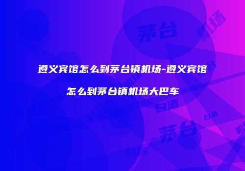 遵义宾馆怎么到茅台镇机场-遵义宾馆怎么到茅台镇机场大巴车