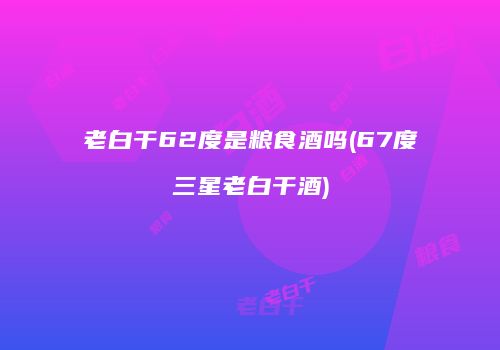 老白干62度是粮食酒吗(67度三星老白干酒)