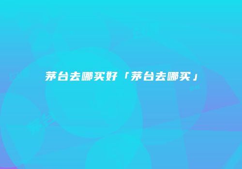 茅台去哪买好「茅台去哪买」