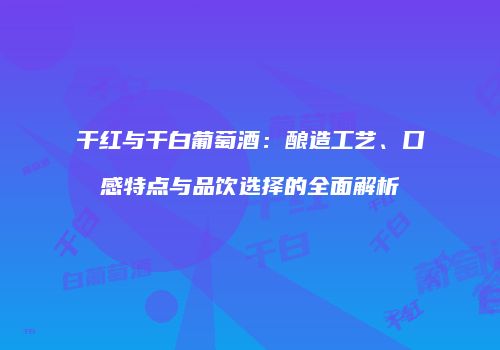 干红与干白葡萄酒：酿造工艺、口感特点与品饮选择的全面解析