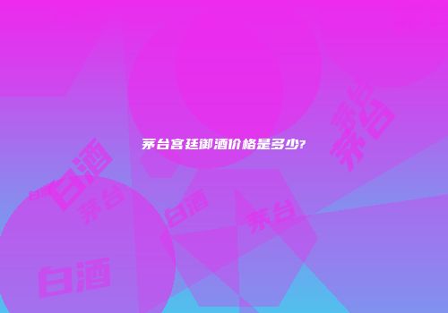 茅台宫廷御酒价格是多少?