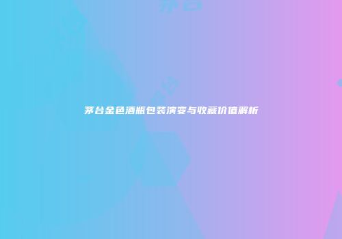 茅台金色酒瓶包装演变与收藏价值解析