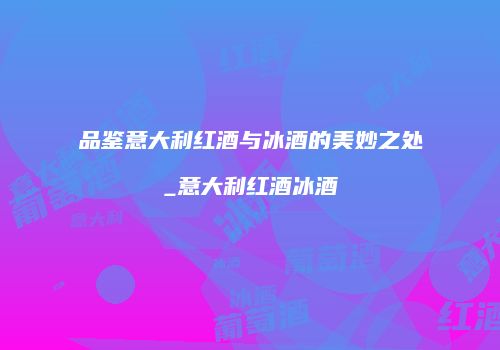 品鉴意大利红酒与冰酒的美妙之处_意大利红酒冰酒
