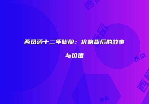 西凤酒十二年陈酿：价格背后的故事与价值