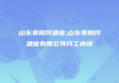 山东景阳冈酒业,山东景阳冈酒业有限公司开工内训