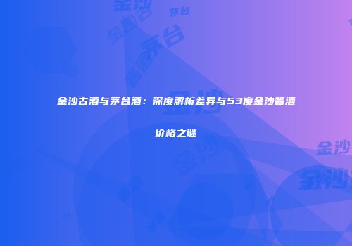 金沙古酒与茅台酒：深度解析差异与53度金沙酱酒价格之谜