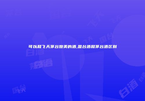 可以和飞天茅台媲美的酒,国台酒和茅台酒区别