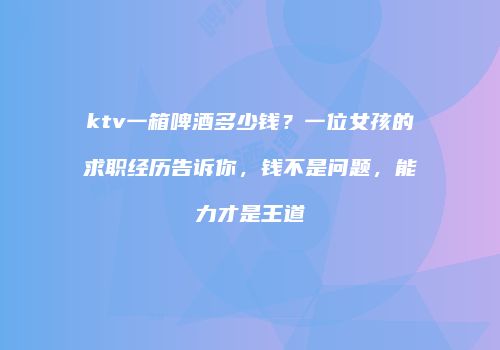 ktv一箱啤酒多少钱？一位女孩的求职经历告诉你，钱不是问题，能力才是王道