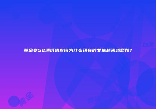 黄金宴52酒价格查询为什么现在的女生越来越愁嫁？