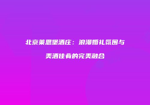 北京莱恩堡酒庄：浪漫婚礼氛围与美酒佳肴的完美融合