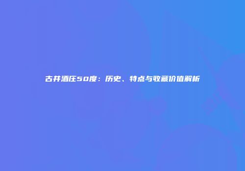 古井酒庄50度：历史、特点与收藏价值解析