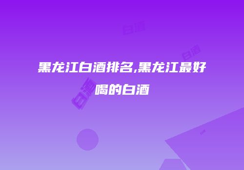 黑龙江白酒排名,黑龙江最好喝的白酒