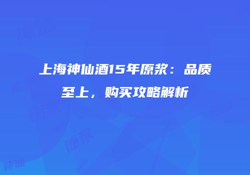 上海神仙酒15年原浆：品质至上，购买攻略解析