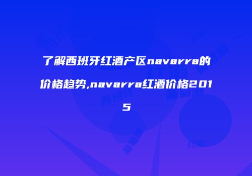 了解西班牙红酒产区navarra的价格趋势,navarra红酒价格2015