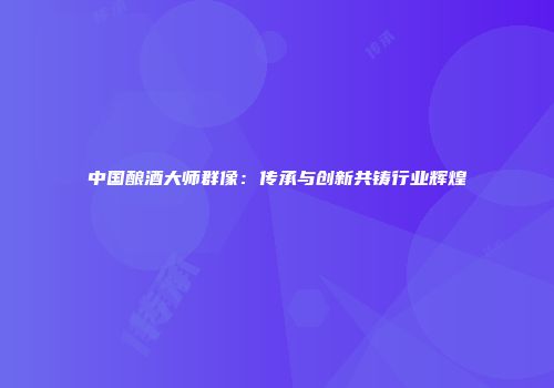中国酿酒大师群像：传承与创新共铸行业辉煌