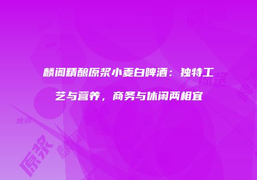 麟阁精酿原浆小麦白啤酒：独特工艺与营养，商务与休闲两相宜