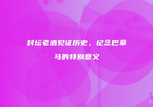 封坛老酒见证历史，纪念巴拿马的特别意义
