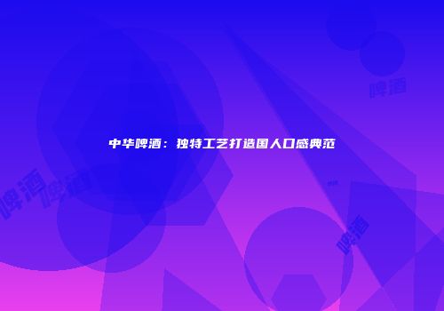 中华啤酒：独特工艺打造国人口感典范