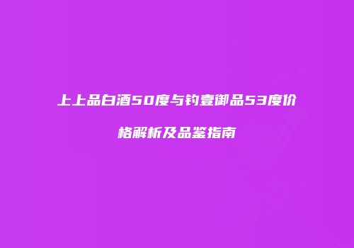 上上品白酒50度与钓壹御品53度价格解析及品鉴指南