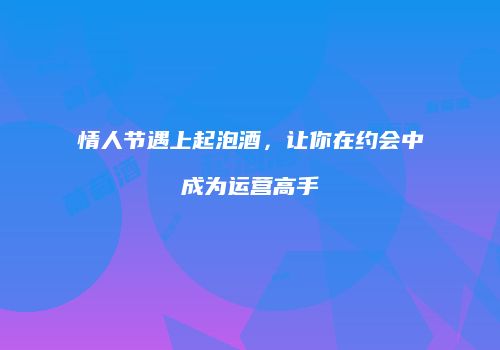 情人节遇上起泡酒，让你在约会中成为运营高手