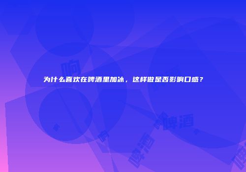 为什么喜欢在啤酒里加冰，这样做是否影响口感？