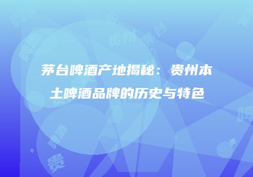 茅台啤酒产地揭秘：贵州本土啤酒品牌的历史与特色