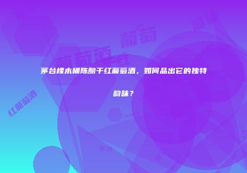 茅台橡木桶陈酿干红葡萄酒，如何品出它的独特韵味？