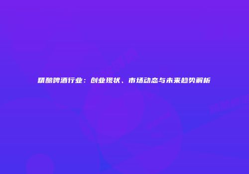 精酿啤酒行业：创业现状、市场动态与未来趋势解析