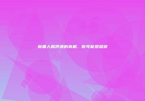 新疆人喝啤酒的真相，你可能想知道
