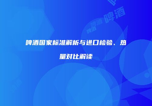 啤酒国家标准解析与进口检验、热量对比解读