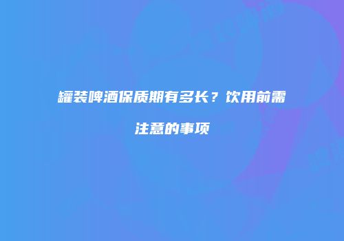罐装啤酒保质期有多长？饮用前需注意的事项