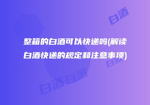 整箱的白酒可以快递吗(解读白酒快递的规定和注意事项)