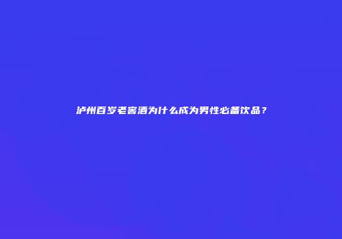 泸州百岁老窖酒为什么成为男性必备饮品？