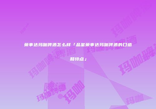 荣事达玛咖啤酒怎么样「品鉴荣事达玛咖啤酒的口感和特点」