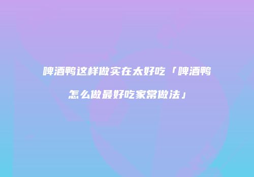 啤酒鸭这样做实在太好吃「啤酒鸭怎么做最好吃家常做法」