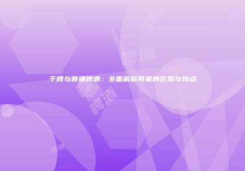 干啤与普通啤酒：全面解析两者的区别与特点