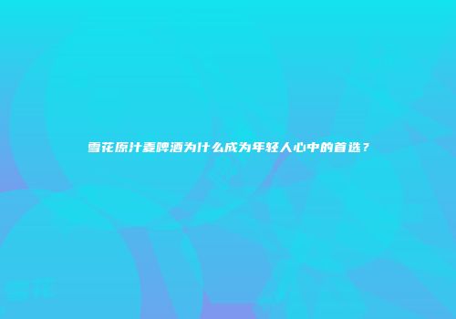雪花原汁麦啤酒为什么成为年轻人心中的首选？