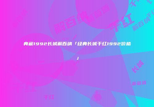 典藏1992长城解百纳「经典长城干红1992价格」