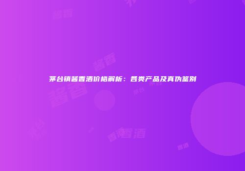 茅台镇酱香酒价格解析：各类产品及真伪鉴别
