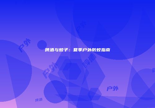 啤酒与蚊子：夏季户外防蚊指南