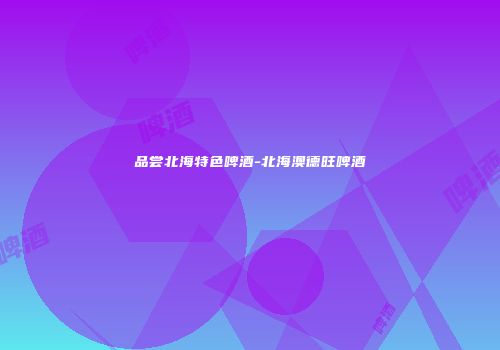 品尝北海特色啤酒-北海澳德旺啤酒