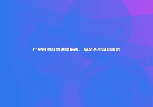 广州白酒容器选择指南：满足不同场合需求