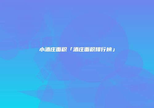 小酒庄面积「酒庄面积排行榜」