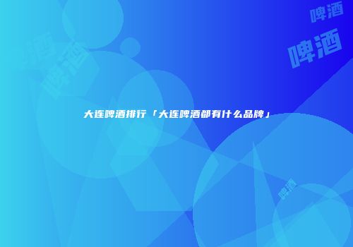 大连啤酒排行「大连啤酒都有什么品牌」